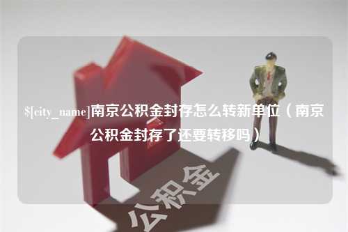 阳江南京公积金封存怎么转新单位（南京公积金封存了还要转移吗）