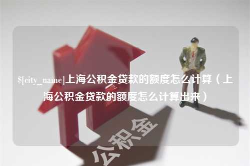 阳江上海公积金贷款的额度怎么计算（上海公积金贷款的额度怎么计算出来）